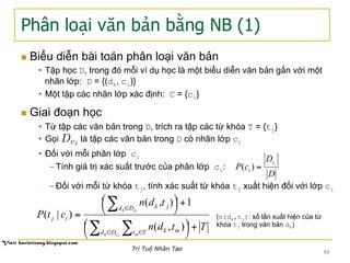 Phân loại văn bản bằng NB (1)
n  Biểu diễn bài toán phân loại văn bản
•  Tập học D, trong đó mỗi ví dụ học là một biểu diễn văn bản gắn với một
nhãn lớp: D = {(dk, ci)}
•  Một tập các nhãn lớp xác định: C = {ci}
n  Giai đoạn học
•  Từ tập các văn bản trong D, trích ra tập các từ khóa T = {tj}
•  Gọi là tập các văn bản trong D có nhãn lớp ci
•  Đối với mỗi phân lớp ci
- Tính giá trị xác suất trước của phân lớp ci:
- Đối với mỗi từ khóa tj, tính xác suất từ khóa tj xuất hiện đối với lớp ci
D
D
cP ic
i =)(
Ttdn
tdn
ctP
ick m
ick
Dd Tt mk
Dd jk
ij
+⎟
⎠
⎞⎜
⎝
⎛
+⎟
⎠
⎞⎜
⎝
⎛
=
∑ ∑
∑
∈ ∈
∈
),(
1),(
)|( (n(dk,tj): số lần xuất hiện của từ
khóa tj trong văn bản dk)
53
Trí Tuệ Nhân Tạo
Dci
 
