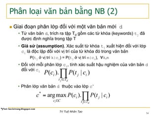 Phân loại văn bản bằng NB (2)
n  Giai đoạn phân lớp đối với một văn bản mới d
•  Từ văn bản d, trích ra tập Td gồm các từ khóa (keywords) tj đã
được định nghĩa trong tập T
•  Giả sử (assumption). Xác suất từ khóa tj xuất hiện đối với lớp
ci là độc lập đối với vị trí của từ khóa đó trong văn bản
P(tj ở vị trí k|ci) = P(tj ở vị trí m|ci), ∀k,m
•  Đối với mỗi phân lớp ci, tính xác suất hậu nghiệm của văn bản d
đối với ci
∏∈ dj Tt
iji ctPcP )|().(
•  Phân lớp văn bản d thuộc vào lớp c*
∏∈∈
=
dji Tt
iji
Cc
ctPcPc )|().(maxarg*
54
Trí Tuệ Nhân Tạo
 