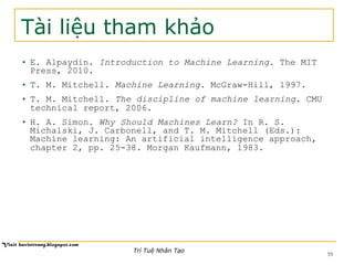 Tài liệu tham khảo
•  E. Alpaydin. Introduction to Machine Learning. The MIT
Press, 2010.
•  T. M. Mitchell. Machine Learning. McGraw-Hill, 1997.
•  T. M. Mitchell. The discipline of machine learning. CMU
technical report, 2006.
•  H. A. Simon. Why Should Machines Learn? In R. S.
Michalski, J. Carbonell, and T. M. Mitchell (Eds.):
Machine learning: An artificial intelligence approach,
chapter 2, pp. 25-38. Morgan Kaufmann, 1983.
Trí Tuệ Nhân Tạo
55
 