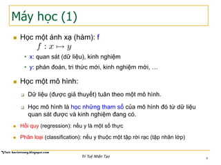 Máy học (1)
n  Học một ánh xạ (hàm): f
•  x: quan sát (dữ liệu), kinh nghiệm
•  y: phán đoán, tri thức mới, kinh nghiệm mới, …
n  Học một mô hình:
q  Dữ liệu (được giả thuyết) tuân theo một mô hình.
q  Học mô hình là học những tham số của mô hình đó từ dữ liệu
quan sát được và kinh nghiệm đang có.
n  Hồi quy (regression): nếu y là một số thực
n  Phân loại (classification): nếu y thuộc một tập rời rạc (tập nhãn lớp)
8Trí Tuệ Nhân Tạo
f : x 7! y
 