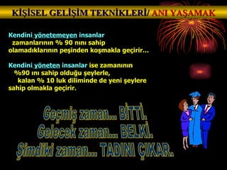 Kendini  yönetemeyen  insanlar  zamanlarının % 90 nını sahip olamadıklarının peşinden koşmakla geçirir… Kendini  yöneten  insanlar  ise zamanının  %90 ını sahip olduğu şeylerle,  kalan % 10 luk diliminde de yeni şeylere sahip olmakla geçirir. KİŞİSEL GELİŞİM TEKNİKLERİ/  ANI YAŞAMAK Geçmiş zaman... BİTTİ. Gelecek zaman... BELKİ. Şimdiki zaman... TADINI ÇIKAR. 