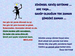 Her gün bir yerde dönmek ne iyi,  Her gün bir yere konmak ne güzel.  Bulanmadan, donmadan akmak ne ala.  Dünle beraber gitti cancağızım,  Ne kadar söz varsa düne ait;   Şimdi yeni şeyler söylemek lazım. MEVLANA ZİHİNSEL GEVİŞ GETİRME …  ANI YAŞA…  SAHİP OLDUĞUN TEK ZAMAN  ŞİMDİKİ ZAMAN … Gönlüm aranıp dünleri feryat etme Zevk almak için yarınlar icat etme Dünler düş olup gitti, yarınlarsa hayal Cahilce  şu gerçek günü  berbat etme. Ömer HAYYAM 