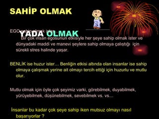 SAHİP OLMAK   YADA  OLMAK EGO sahip olmak ister… Bir çok insan egosunun etkisiyle her şeye sahip olmak ister ve dünyadaki maddi ve manevi şeylere sahip olmaya çalıştığı  için sürekli stres halinde yaşar.  BENLİK ise huzur ister… Benliğin etkisi altında olan insanlar ise sahip olmaya çalışmak yerine ait olmayı tercih ettiği için huzurlu ve mutlu olur. Mutlu olmak için öyle çok şeyimiz varki, görebilmek, duyabilmek, yürüyebilmek, düşünebilmek, sevebilmek vs. vs… İnsanlar bu kadar çok şeye sahip iken mutsuz olmayı nasıl başarıyorlar ? 