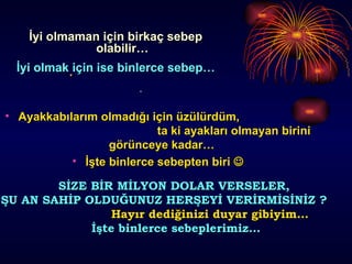 İyi olmaman için birkaç sebep olabilir… İyi olmak için ise binlerce sebep… Ayakkabılarım olmadığı için üzülürdüm,  ta ki ayakları olmayan birini görünceye kadar…  İşte binlerce sebepten biri   SİZE BİR MİLYON DOLAR VERSELER,  ŞU AN SAHİP OLDUĞUNUZ HERŞEYİ VERİRMİSİNİZ ?  Hayır dediğinizi duyar gibiyim… İşte binlerce sebeplerimiz… 