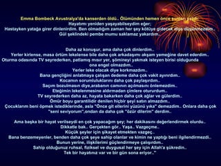 Emma Bombeck Avustralya'da kanserden öldü.. Ölümünden hemen önce şunları yazdı:  Hayatımı yeniden yaşayabilseydim eğer;  Hastayken yatağa girer dinlenirdim. Ben olmadığım zaman her şey kötüye gidecek diye düşünmezdim..  Gül şeklindeki pembe mumu saklamaz yakardım..  Daha az konuşur, ama daha çok dinlerdim..  Yerler kirlense, masa örtüm lekelense bile daha çok arkadaşımı akşam yemeğine davet ederdim..  Oturma odasında TV seyrederken, patlamış mısır yer, şömineyi yakmak isteyen birisi olduğunda  ona engel olmazdım..  Yerler leke olacak diye korkmazdım..  Bana gençliğini anlatmaya çalışan dedeme daha çok vakit ayırırdım..  Kocamın sorumluluklarını daha çok paylaşırdım..  Saçım bozulmasın diye,arabanın camının açılmasını önlemezdim..  Eteğimin lekelenmesine aldırmadan çimlere otururdum..  TV seyrederken daha az, hayata bakarken daha çok ağlar ve gülerdim..  Ömür boyu garantilidir denilen hiçbir şeyi satın almazdım..  Çocuklarım beni öpmek istediklerinde, asla "Önce git ellerini yüzünü yıka" demezdim.. Onlara daha çok "seni seviyorum",ondan da daha çok "özür dilerim" derdim..  Ama başka bir hayat verilseydi en çok yapacağım şey; her dakikasını değerlendirmek olurdu..  Dikkatle bak.. Gerçekten gör.. Yaşa.. Vazgeçme..  Küçük şeyler için şikayet etmekten vazgeç..  Bana benzemeyenler, benden daha çok şeye sahip olanlar ve kimin ne yaptığı beni ilgilendirmezdi..  Bunun yerine, ilişkilerimi güçlendirmeye çalışırdım..  Sahip olduğunuz ruhsal, fiziksel ve duygusal her şey için Allah'a şükredin..  Tek bir hayatınız var ve bir gün sona eriyor.."  