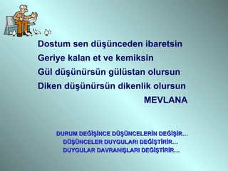 Dostum sen düşünceden ibaretsin Geriye kalan et ve kemiksin Gül düşünürsün gülüstan olursun Diken düşünürsün dikenlik olursun MEVLANA DURUM DEĞİŞİNCE DÜŞÜNCELERİN DEĞİŞİR… DÜŞÜNCELER DUYGULARI DEĞİŞTİRİR… DUYGULAR DAVRANIŞLARI DEĞİŞTİRİR… 
