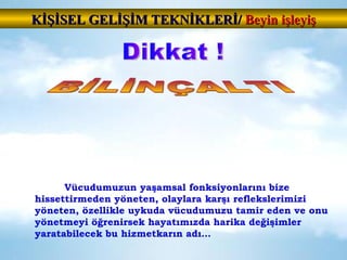 Vücudumuzun yaşamsal fonksiyonlarını bize hissettirmeden yöneten, olaylara karşı reflekslerimizi yöneten, özellikle uykuda vücudumuzu tamir eden ve onu yönetmeyi öğrenirsek hayatımızda harika değişimler yaratabilecek bu hizmetkarın adı… Dikkat ! BİLİNÇALTI KİŞİSEL GELİŞİM TEKNİKLERİ/  Beyin işleyiş 
