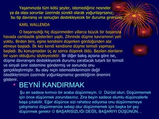 Yaşamınızda tüm kötü şeyler, istemediğiniz nesneler  ya da olası sorunlar üzerinde sürekli olarak yoğunlaşırsanız;  bu tip davranış ve sonuçları destekleyecek bir duruma girersiniz.  KARL WALLENDA O başarısızlığı hiç düşünmeden yıllarca büyük bir başarıyla havada cambazlık gösterileri yaptı. Zihninde düşme kavramının yeri yoktu. Birden bire, eşine kendisini düşerken gördüğünden söz etmeye başladı. İlk kez kendi kendisine düşme temsili yapmaya başladı. Bu konuşmadan üç ay sonra düşerek öldü. Bazıları olanların bir uyarı olduğunu söyleyecektir.  Bir diğer bakış açısına göre ise, düşme davranışını destekleyecek durumu yaratacak tutarlı bir temsili ve sinyali sinir sistemine göndermiş ve sonunda onu gerçekleştirmiştir. Bu olay niçin istemediklerimizin değil istediklerimizin üzerinde yoğunlaşmamız gerektiğinin önemini gösterir. BEYNİ KANDIRMAK Şu an sadece kırmızı bir araba düşünmeyin.     Dürüst olun; Düşünmemek için önce düşünmek zorundasınız. Zira beyin sadece olumlu düşüncelerle başa çıkabilir. Eğer düşünce sizi rahatsız ediyorsa onu düşünmemeye çalışmanız düşünmenize sebep olur düşünmemek için başka bir şey düşünmek gerekir    BAŞARISIZLIĞI DEĞİL BAŞARIYI DÜŞÜNÜN… 