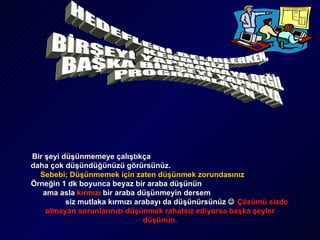 HEDEFLERİ BELİRLERKEN, KENDİNİZİ  BİRŞEYİ YAPMAMAYA DEĞİL  BAŞKA BİRŞEYİ YAPMAYA PROGRAMLAYIN Bir şeyi düşünmemeye çalıştıkça  daha çok düşündüğünüzü görürsünüz.   Sebebi; Düşünmemek için zaten düşünmek zorundasınız   Örneğin 1 dk boyunca beyaz bir araba düşünün   ama asla  kırmızı   bir araba düşünmeyin dersem   siz mutlaka kırmızı arabayı da düşünürsünüz     Çözümü sizde olmayan sorunlarınızı düşünmek rahatsız ediyorsa başka şeyler düşünün. 