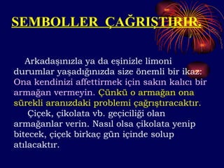 SEMBOLLER  ÇAĞRIŞTIRIR. Arkadaşınızla ya da eşinizle limoni durumlar yaşadığınızda size önemli bir ikaz:  Ona kendinizi affettirmek için sakın   kalıcı bir armağan vermeyin.   Çünkü o armağan ona sürekli aranızdaki problemi çağrıştıracaktır. Çiçek, çikolata vb. geçiciliği olan armağanlar verin. Nasıl olsa çikolata yenip bitecek, çiçek birkaç gün içinde solup atılacaktır.  