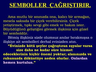 Ama mutlu bir anınızda ona, kalıcı bir armağan, mesela saksıda bir çiçek verebilirsiniz. Çiçek yetiştirmek, tıpkı sevgi gibi emek ve bakım ister. Büyüdüğünü geliştiğini görmek ilişkiniz için güzel bir semboldür. Bitmiş ilişkiniz sizde olumsuz anılar bırakmışsa o ilişkiye ait sembolleri derhal evinizden atın. “ Evinizde kötü şeyler çağrıştıran eşyalar varsa  size daha ne kadar süre hizmet edeceklerinin hiçbir önemi yoktur; alanınızda ve ruhunuzda döküntüye neden olurlar.  Onlardan hemen kurtulun .” SEMBOLLER  ÇAĞRIŞTIRIR. 