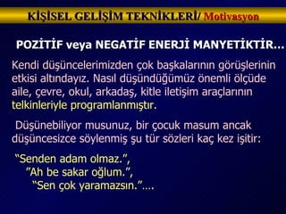 KİŞİSEL GELİŞİM TEKNİKLERİ/  Motivasyon POZİTİF veya NEGATİF ENERJİ MANYETİKTİR… Kendi düşüncelerimizden çok başkalarının görüşlerinin etkisi altındayız. Nasıl düşündüğümüz önemli ölçüde aile, çevre, okul, arkadaş, kitle iletişim araçlarının  telkinleriyle programlanmıştır. Düşünebiliyor musunuz, bir çocuk masum ancak düşüncesizce söylenmiş şu tür sözleri kaç kez işitir: “ Senden adam olmaz.”,  ”Ah be sakar oğlum.”,  “Sen çok yaramazsın.”…. 