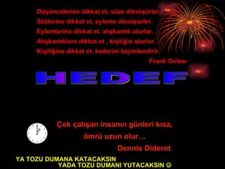 HEDEF Çok çalışan insanın günleri kısa,  ömrü uzun olur… Dennis Diderot Düşüncelerine dikkat et, söze dönüşürler. Sözlerine dikkat et, eyleme dönüşürler. Eylemlerine dikkat et, alışkanlık olurlar. Alışkanlıklara dikkat et , kişiliğin olurlar. Kişiliğine dikkat et, kaderini biçimlendirir. Frank Ovlaw YA TOZU DUMANA KATACAKSIN  YADA TOZU DUMANI YUTACAKSIN   