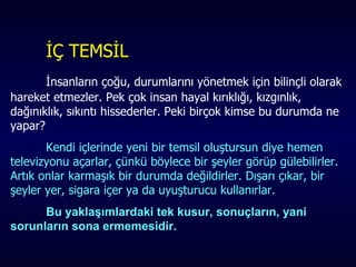 İÇ TEMSİL İnsanların çoğu, durumlarını yönetmek için bilinçli olarak hareket etmezler. Pek çok insan hayal kırıklığı, kızgınlık, dağınıklık, sıkıntı hissederler. Peki birçok kimse bu durumda ne yapar?  Kendi içlerinde yeni bir temsil oluştursun diye hemen televizyonu açarlar, çünkü böylece bir şeyler görüp gülebilirler. Artık onlar karmaşık bir durumda değildirler. Dışarı çıkar, bir şeyler yer, sigara içer ya da uyuşturucu kullanırlar.  Bu yaklaşımlardaki tek kusur, sonuçların, yani sorunların sona ermemesidir.   