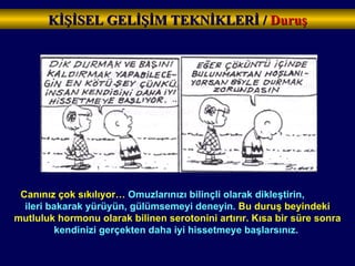Canınız çok sıkılıyor…  Omuzlarınızı bilinçli olarak dikleştirin,  ileri bakarak yürüyün, gülümsemeyi deneyin.  Bu duruş beyindeki mutluluk hormonu olarak bilinen serotonini artırır. Kısa bir süre sonra  kendinizi gerçekten daha iyi hissetmeye başlarsınız.   KİŞİSEL GELİŞİM TEKNİKLERİ /  Duruş 