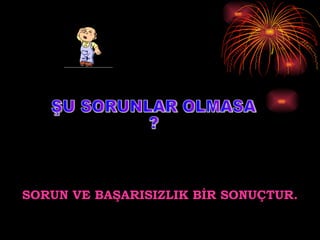 ŞU SORUNLAR OLMASA ? SORUN VE BAŞARISIZLIK BİR SONUÇTUR. 