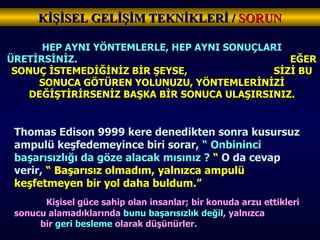 KİŞİSEL GELİŞİM TEKNİKLERİ /  SORUN HEP AYNI YÖNTEMLERLE, HEP AYNI SONUÇLARI ÜRETİRSİNİZ.   EĞER SONUÇ İSTEMEDİĞİNİZ BİR ŞEYSE,  SİZİ BU SONUCA GÖTÜREN YOLUNUZU, YÖNTEMLERİNİZİ DEĞİŞTİRİRSENİZ BAŞKA BİR SONUCA ULAŞIRSINIZ. Thomas Edison 9999 kere denedikten sonra kusursuz ampulü keşfedemeyince biri sorar,  “ Onbininci başarısızlığı da göze alacak mısınız ?  “  O da cevap verir,  “ Başarısız olmadım, yalnızca ampulü keşfetmeyen bir yol daha buldum.” Kişisel güce sahip olan insanlar; bir konuda arzu ettikleri sonucu alamadıklarında  bunu başarısızlık değil , yalnızca  bir  geri besleme  olarak düşünürler. 