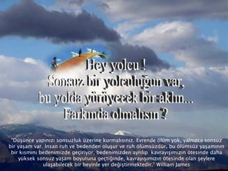 “ Düşünce yapınızı sonsuzluk üzerine kurmalısınız. Evrende ölüm yok, yalnızca sonsuz bir yaşam var. İnsan ruh ve bedenden oluşur ve ruh ölümsüzdür, bu ölümsüz yaşamının bir kısmını bedenimizde geçiriyor, bedenimizden ayrılıp  kavrayışımızın ötesinde daha yüksek sonsuz yaşam boyutuna geçtiğinde, kavrayışımızın ötesinde olan şeylere ulaşabilecek bir beyinle yer değiştirmektedir.” William James Hey yolcu ! Sonsuz bir yolculuğun var, bu yolda yürüyecek bir aklın... Farkında olmalısın ? 