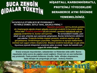 VE... SAĞLIKLI BESLENMEK... PATATES İLE ETİ BİRLİKTE Mİ YİYORSUNUZ ?  PEYNİRLE EKMEK, SÜTLE TAHIL, BALIKLA PİRİNÇ ?   Nişastalı yiyecekler  (pirinç,ekmek,patates vb.) başlangıçta ağızda oluşan  pityalin  enzimiyle sindirilir ki bu enzim alkalin ihtiva eder.  Proteinli yiyecekler (et,süt ürünleri, çerezler)  hidroklorik asit ve pepsinle  sindirilirler ki, bunlar asit içerirler.  İki zıt karakterli madde, yani alkali ve asit, ortamda aynı zamanda çalışmazlar. Bunlar birbirlerinin etkilerini yok ederler.  Proteinle birlikte nişasta yerseniz, sindirim zayıflar ya da gerçekleşmez. Sindirilmeyen yiyecekler, mayalanma ve ayrışan bakterilerin üremesi için uygun ortamı oluştururlar. Böylece sindirim bozukluğu ve gaz artar.  Uyumsuz yiyecek bileşimleri enerjinizi çalar ve enerji  kaybı da hastalık için uygun bir ortam sağlar.  En mükemmel yiyecek MEYVE Enerji sırasıyla meyvelerden, sebzelerden ve filizlerden elde edilir. Sonra nişastadan daha sonra da yağdan enerji sağlanır. Enerji için en son kullanılan  şey proteindir. Fazla protein kullanımı vücutta  fazla  nitrojen oluşmasına,  fazla nitrojen de yorgunluğa yol açar.  Anthony Robbins SUCA ZENGİN GIDALAR TÜKETİN NİŞASTALI, KARBONHİDRATLI, PROTEİNLİ YİYECEKLERİ BERABERCE AYNI ÖĞÜNDE  YEMEMELİSİNİZ. 