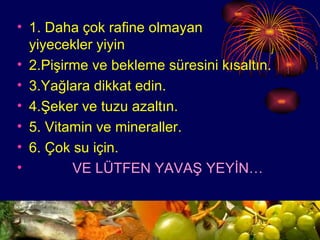 1. Daha çok rafine olmayan  yiyecekler yiyin 2.Pişirme ve bekleme süresini kısaltın. 3.Yağlara dikkat edin. 4.Şeker ve tuzu azaltın. 5. Vitamin ve mineraller. 6. Çok su için. VE LÜTFEN YAVAŞ YEYİN… 