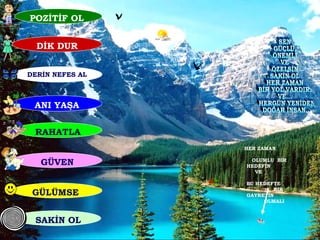 POZİTİF OL  DİK DUR SEN  GÜÇLÜ, ÖNEMLİ VE ÖZELSİN SAKİN OL HER ZAMAN BİR YOL VARDIR. VE... HERGÜN YENİDEN DOĞAR İNSAN... HER ZAMAN  OLUMLU  BİR HEDEFİN  VE  BU HEDEFTE  BİR GAYRETİN  OLMALI SAKİN OL GÜLÜMSE  RAHATLA GÜVEN ANI YAŞA DERİN NEFES AL 