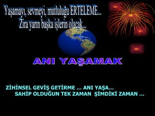 ANI YAŞAMAK ZİHİNSEL GEVİŞ GETİRME … ANI YAŞA…  SAHİP OLDUĞUN TEK ZAMAN  ŞİMDİKİ ZAMAN … Yaşamayı, sevmeyi, mutluluğu ERTELEME... Zira yarın başka işlerin olacak... 