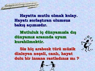 Hayatta mutlu olmak kolay. Hayatı zorlaştıran olumsuz bakış açımızdır.  Mutluluk iç dünyamızla dış dünyamız arasında uyum kurabilmektir. Siz hiç arabesk türü müzik dinleyen neşeli, canlı, hayat dolu bir insana rastladınız mı ? HAYAT BİR BİSİKLETE BİNMEK GİBİDİR, PEDALI ÇEVİRDİĞİNİZ SÜRECE DÜŞMEZSİNİZ. Claude Peppeer 