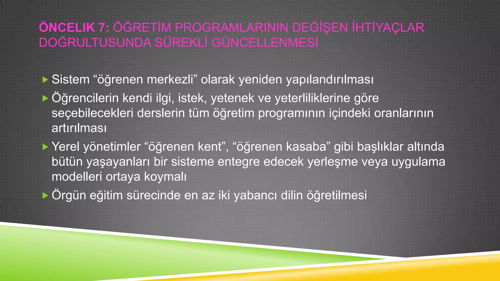 ÖNCELIK 7: ÖĞRETĠM PROGRAMLARININ DEĞĠġEN ĠHTĠYAÇLAR
DOĞRULTUSUNDA SÜREKLĠ GÜNCELLENMESĠ
 Sistem “öğrenen merkezli” olarak yeniden yapılandırılması
 Öğrencilerin kendi ilgi, istek, yetenek ve yeterliliklerine göre

seçebilecekleri derslerin tüm öğretim programının içindeki oranlarının
artırılması
 Yerel yönetimler “öğrenen kent”, “öğrenen kasaba” gibi baĢlıklar altında
bütün yaĢayanları bir sisteme entegre edecek yerleĢme veya uygulama
modelleri ortaya koymalı
 Örgün eğitim sürecinde en az iki yabancı dilin öğretilmesi

 