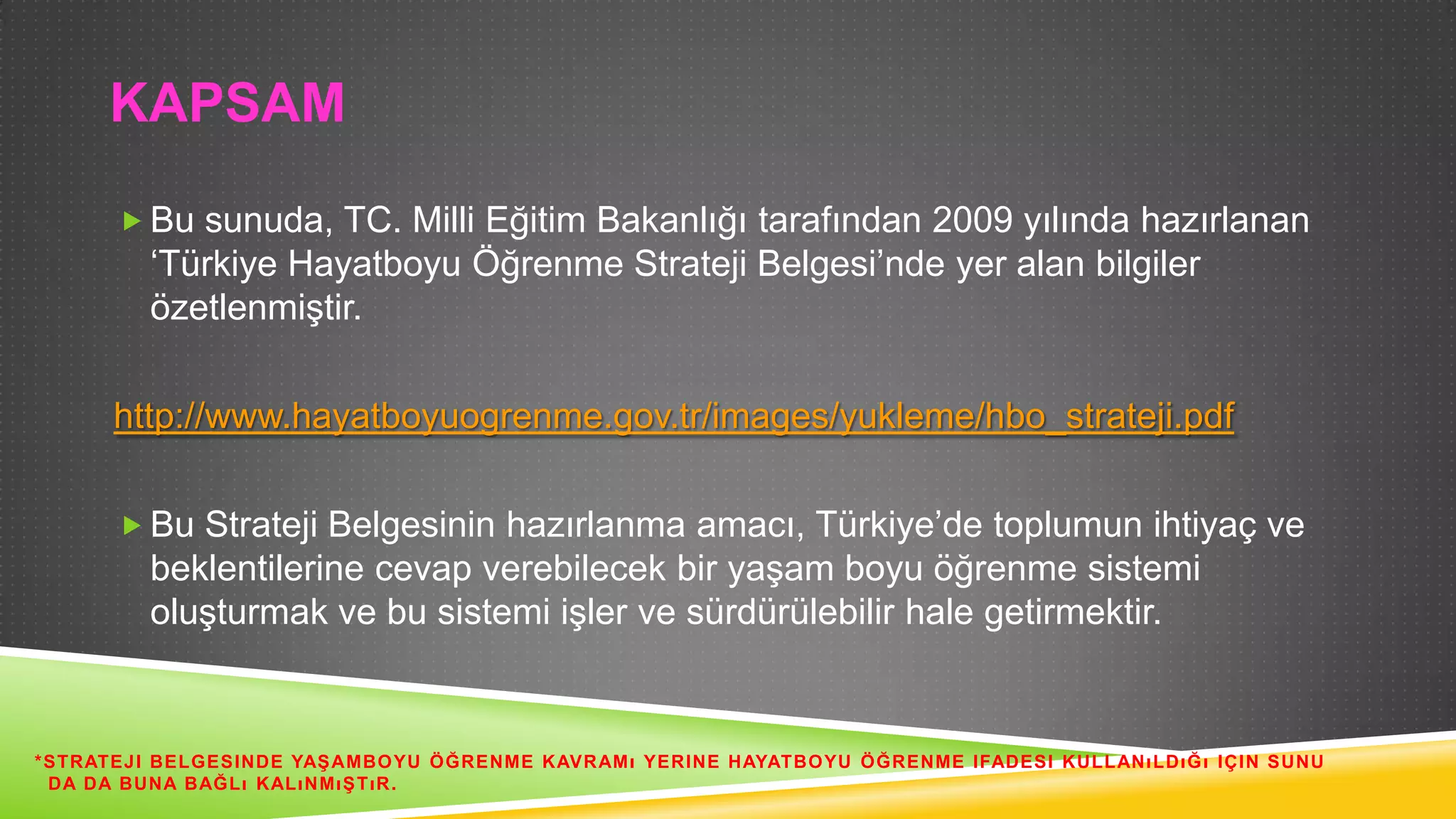 KAPSAM
 Bu sunuda, TC. Milli Eğitim Bakanlığı tarafından 2009 yılında hazırlanan

„Türkiye Hayatboyu Öğrenme Strateji Belgesi‟nde yer alan bilgiler
özetlenmiĢtir.
http://www.hayatboyuogrenme.gov.tr/images/yukleme/hbo_strateji.pdf
 Bu Strateji Belgesinin hazırlanma amacı, Türkiye‟de toplumun ihtiyaç ve

beklentilerine cevap verebilecek bir yaĢam boyu öğrenme sistemi
oluĢturmak ve bu sistemi iĢler ve sürdürülebilir hale getirmektir.

*STRATEJI BELGESINDE YAġ AMBOYU ÖĞRENME KAVRAMı YERINE HAYATBOYU ÖĞRENME IFADESI KULLANı LDıĞı IÇIN SUNU
DA DA BUNA BAĞLı KALıNMıġ TıR.

 