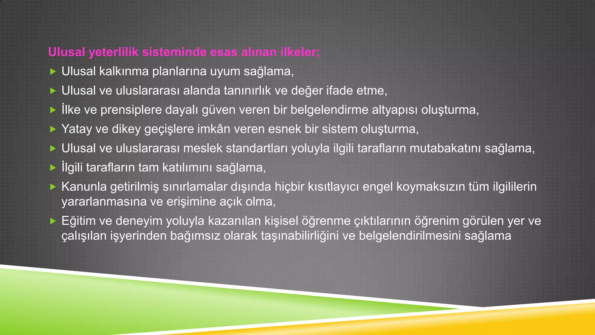 Ulusal yeterlilik sisteminde esas alınan ilkeler;
 Ulusal kalkınma planlarına uyum sağlama,
 Ulusal ve uluslararası alanda tanınırlık ve değer ifade etme,
 Ġlke ve prensiplere dayalı güven veren bir belgelendirme altyapısı oluĢturma,
 Yatay ve dikey geçiĢlere imkân veren esnek bir sistem oluĢturma,
 Ulusal ve uluslararası meslek standartları yoluyla ilgili tarafların mutabakatını sağlama,
 Ġlgili tarafların tam katılımını sağlama,
 Kanunla getirilmiĢ sınırlamalar dıĢında hiçbir kısıtlayıcı engel koymaksızın tüm ilgililerin

yararlanmasına ve eriĢimine açık olma,
 Eğitim ve deneyim yoluyla kazanılan kiĢisel öğrenme çıktılarının öğrenim görülen yer ve

çalıĢılan iĢyerinden bağımsız olarak taĢınabilirliğini ve belgelendirilmesini sağlama

 