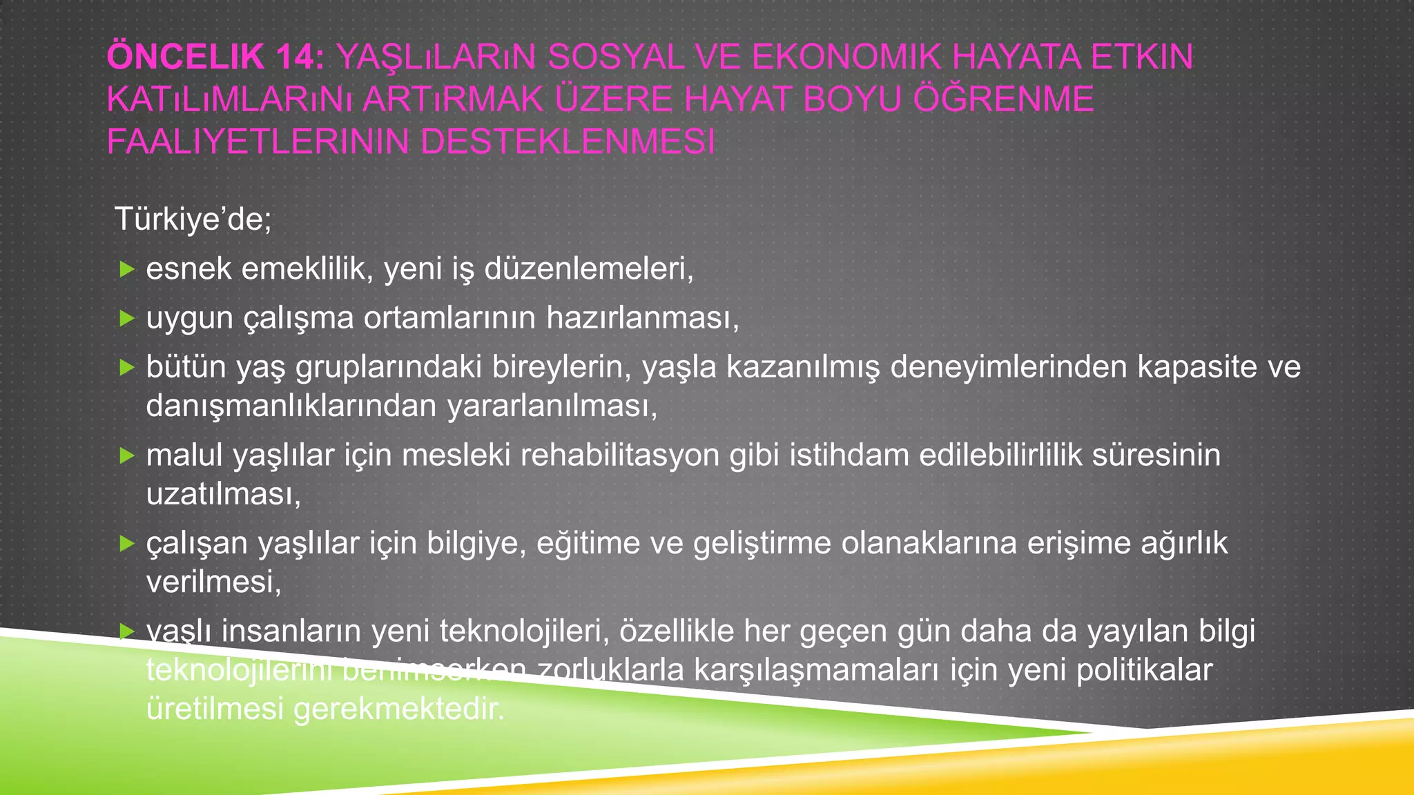 ÖNCELIK 14: YAġLıLARıN SOSYAL VE EKONOMIK HAYATA ETKIN
KATıLıMLARıNı ARTıRMAK ÜZERE HAYAT BOYU ÖĞRENME
FAALIYETLERININ DESTEKLENMESI
Türkiye‟de;
 esnek emeklilik, yeni iĢ düzenlemeleri,
 uygun çalıĢma ortamlarının hazırlanması,
 bütün yaĢ gruplarındaki bireylerin, yaĢla kazanılmıĢ deneyimlerinden kapasite ve

danıĢmanlıklarından yararlanılması,
 malul yaĢlılar için mesleki rehabilitasyon gibi istihdam edilebilirlilik süresinin

uzatılması,
 çalıĢan yaĢlılar için bilgiye, eğitime ve geliĢtirme olanaklarına eriĢime ağırlık

verilmesi,
 yaĢlı insanların yeni teknolojileri, özellikle her geçen gün daha da yayılan bilgi

teknolojilerini benimserken zorluklarla karĢılaĢmamaları için yeni politikalar
üretilmesi gerekmektedir.

 