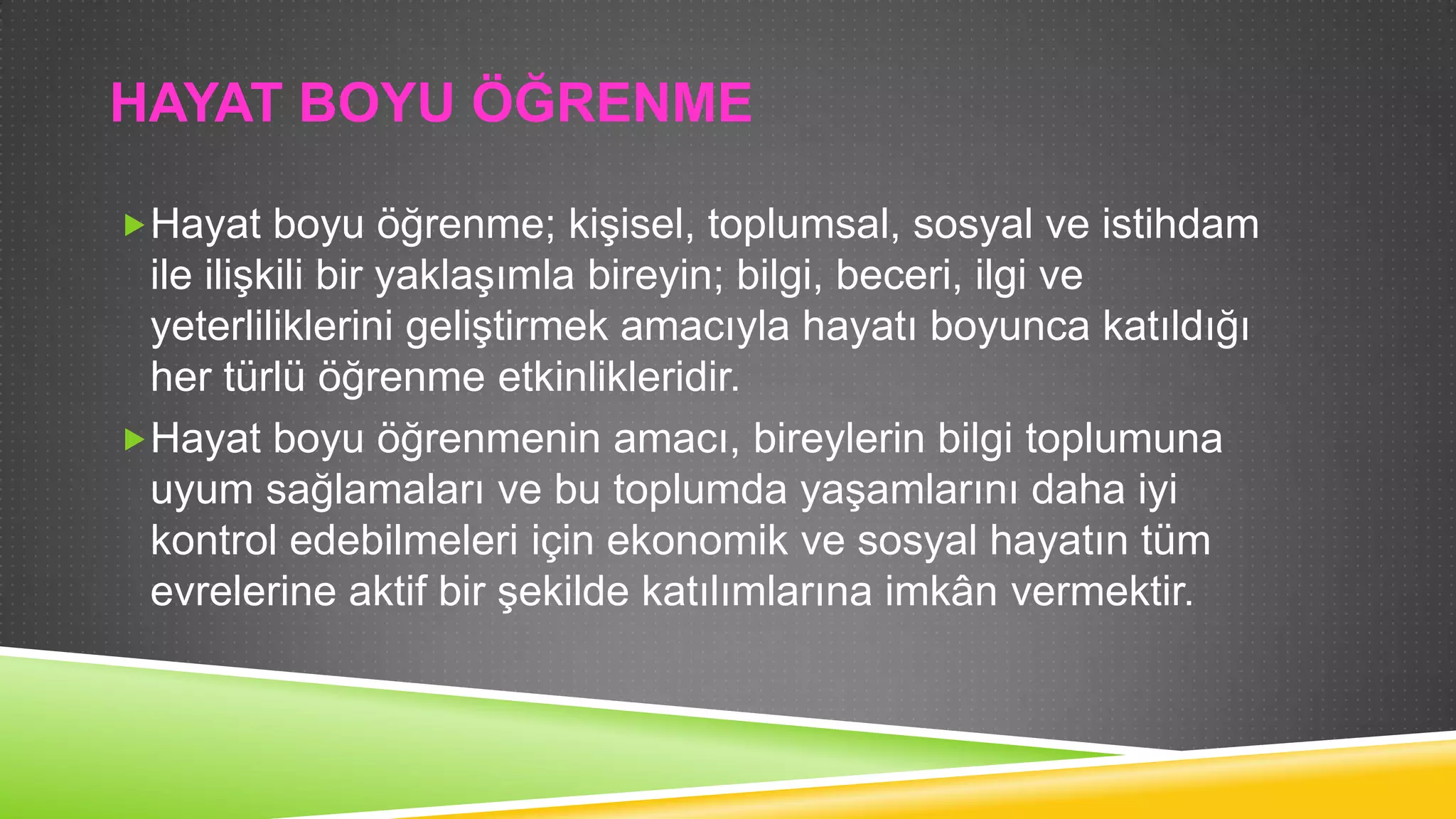 HAYAT BOYU ÖĞRENME
Hayat boyu öğrenme; kiĢisel, toplumsal, sosyal ve istihdam

ile iliĢkili bir yaklaĢımla bireyin; bilgi, beceri, ilgi ve
yeterliliklerini geliĢtirmek amacıyla hayatı boyunca katıldığı
her türlü öğrenme etkinlikleridir.
Hayat boyu öğrenmenin amacı, bireylerin bilgi toplumuna
uyum sağlamaları ve bu toplumda yaĢamlarını daha iyi
kontrol edebilmeleri için ekonomik ve sosyal hayatın tüm
evrelerine aktif bir Ģekilde katılımlarına imkân vermektir.

 