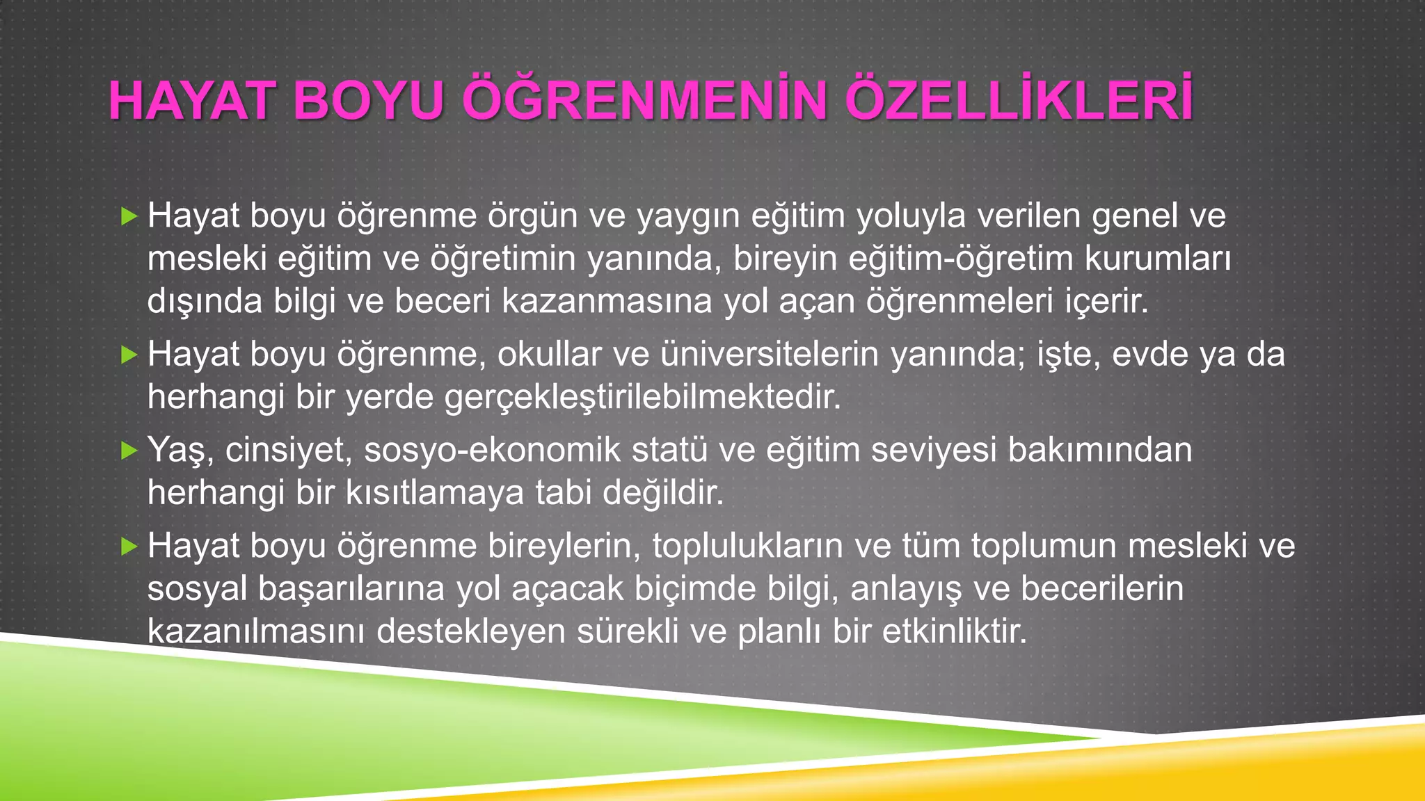 HAYAT BOYU ÖĞRENMENĠN ÖZELLĠKLERĠ
 Hayat boyu öğrenme örgün ve yaygın eğitim yoluyla verilen genel ve

mesleki eğitim ve öğretimin yanında, bireyin eğitim-öğretim kurumları
dıĢında bilgi ve beceri kazanmasına yol açan öğrenmeleri içerir.
 Hayat boyu öğrenme, okullar ve üniversitelerin yanında; iĢte, evde ya da
herhangi bir yerde gerçekleĢtirilebilmektedir.
 YaĢ, cinsiyet, sosyo-ekonomik statü ve eğitim seviyesi bakımından
herhangi bir kısıtlamaya tabi değildir.
 Hayat boyu öğrenme bireylerin, toplulukların ve tüm toplumun mesleki ve
sosyal baĢarılarına yol açacak biçimde bilgi, anlayıĢ ve becerilerin
kazanılmasını destekleyen sürekli ve planlı bir etkinliktir.

 