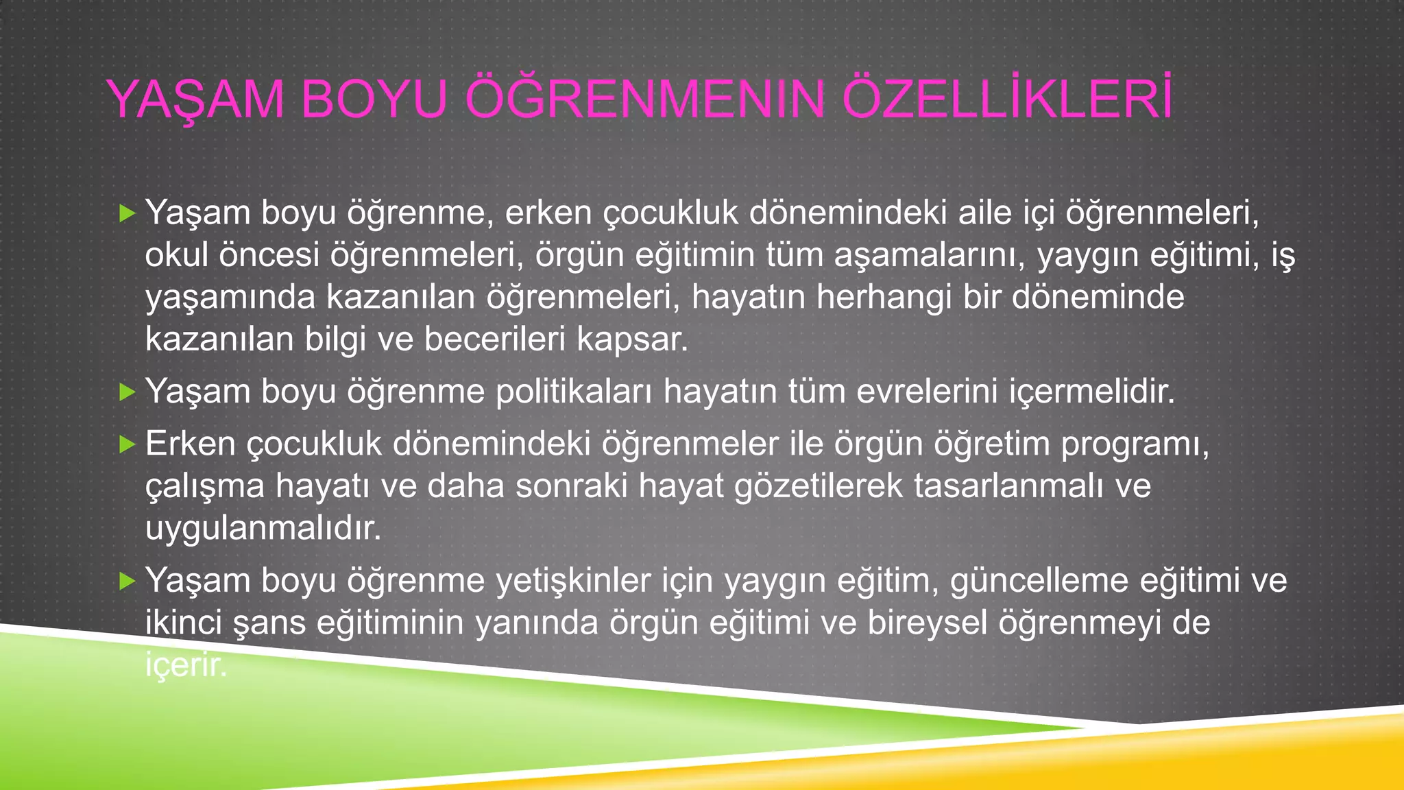 YAġAM BOYU ÖĞRENMENIN ÖZELLĠKLERĠ
 YaĢam boyu öğrenme, erken çocukluk dönemindeki aile içi öğrenmeleri,

okul öncesi öğrenmeleri, örgün eğitimin tüm aĢamalarını, yaygın eğitimi, iĢ
yaĢamında kazanılan öğrenmeleri, hayatın herhangi bir döneminde
kazanılan bilgi ve becerileri kapsar.
 YaĢam boyu öğrenme politikaları hayatın tüm evrelerini içermelidir.
 Erken çocukluk dönemindeki öğrenmeler ile örgün öğretim programı,
çalıĢma hayatı ve daha sonraki hayat gözetilerek tasarlanmalı ve
uygulanmalıdır.
 YaĢam boyu öğrenme yetiĢkinler için yaygın eğitim, güncelleme eğitimi ve
ikinci Ģans eğitiminin yanında örgün eğitimi ve bireysel öğrenmeyi de
içerir.

 
