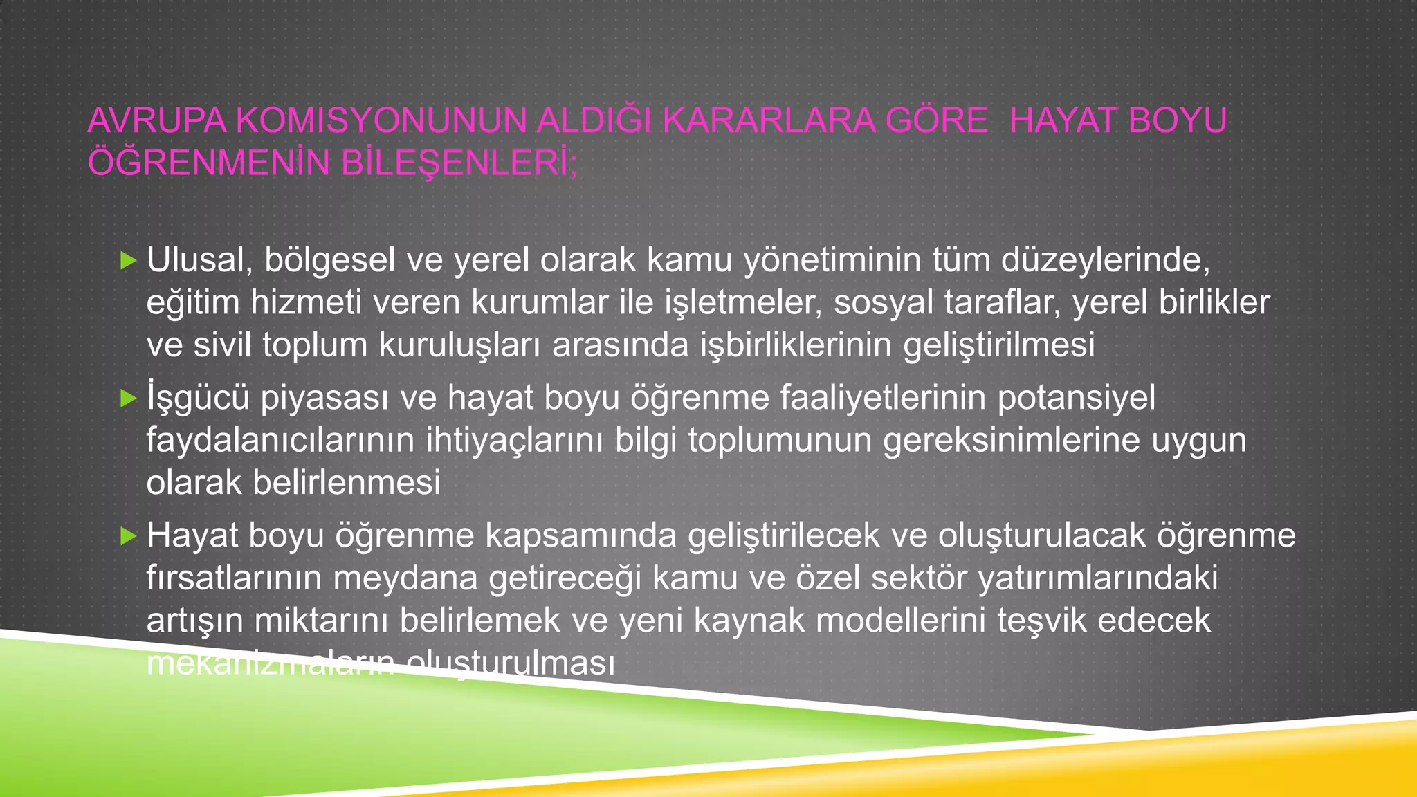 AVRUPA KOMISYONUNUN ALDIĞI KARARLARA GÖRE HAYAT BOYU
ÖĞRENMENĠN BĠLEġENLERĠ;
 Ulusal, bölgesel ve yerel olarak kamu yönetiminin tüm düzeylerinde,

eğitim hizmeti veren kurumlar ile iĢletmeler, sosyal taraflar, yerel birlikler
ve sivil toplum kuruluĢları arasında iĢbirliklerinin geliĢtirilmesi
 ĠĢgücü piyasası ve hayat boyu öğrenme faaliyetlerinin potansiyel
faydalanıcılarının ihtiyaçlarını bilgi toplumunun gereksinimlerine uygun
olarak belirlenmesi
 Hayat boyu öğrenme kapsamında geliĢtirilecek ve oluĢturulacak öğrenme
fırsatlarının meydana getireceği kamu ve özel sektör yatırımlarındaki
artıĢın miktarını belirlemek ve yeni kaynak modellerini teĢvik edecek
mekanizmaların oluĢturulması

 