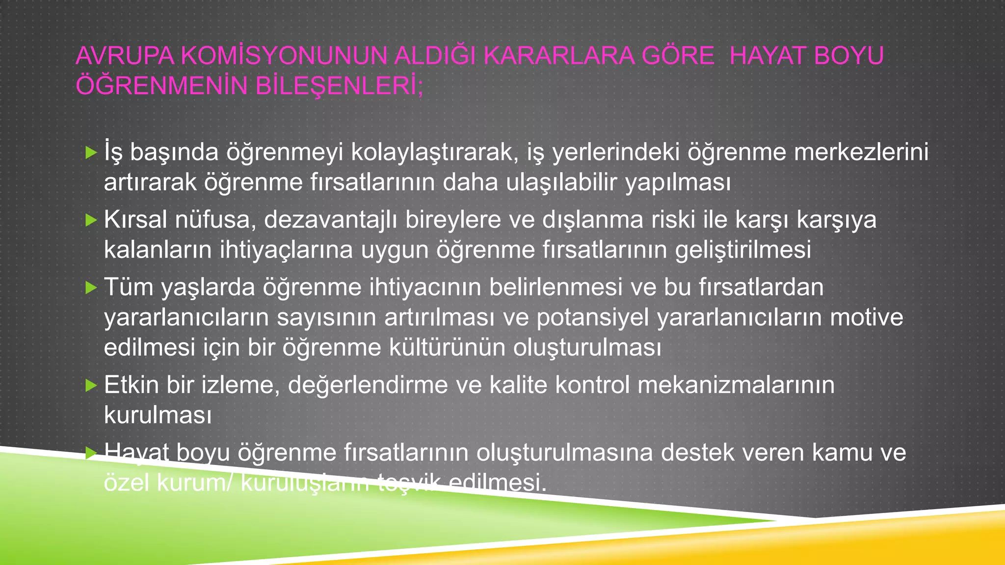 AVRUPA KOMĠSYONUNUN ALDIĞI KARARLARA GÖRE HAYAT BOYU
ÖĞRENMENĠN BĠLEġENLERĠ;
 ĠĢ baĢında öğrenmeyi kolaylaĢtırarak, iĢ yerlerindeki öğrenme merkezlerini

artırarak öğrenme fırsatlarının daha ulaĢılabilir yapılması
 Kırsal nüfusa, dezavantajlı bireylere ve dıĢlanma riski ile karĢı karĢıya
kalanların ihtiyaçlarına uygun öğrenme fırsatlarının geliĢtirilmesi
 Tüm yaĢlarda öğrenme ihtiyacının belirlenmesi ve bu fırsatlardan
yararlanıcıların sayısının artırılması ve potansiyel yararlanıcıların motive
edilmesi için bir öğrenme kültürünün oluĢturulması
 Etkin bir izleme, değerlendirme ve kalite kontrol mekanizmalarının
kurulması
 Hayat boyu öğrenme fırsatlarının oluĢturulmasına destek veren kamu ve
özel kurum/ kuruluĢların teĢvik edilmesi.

 