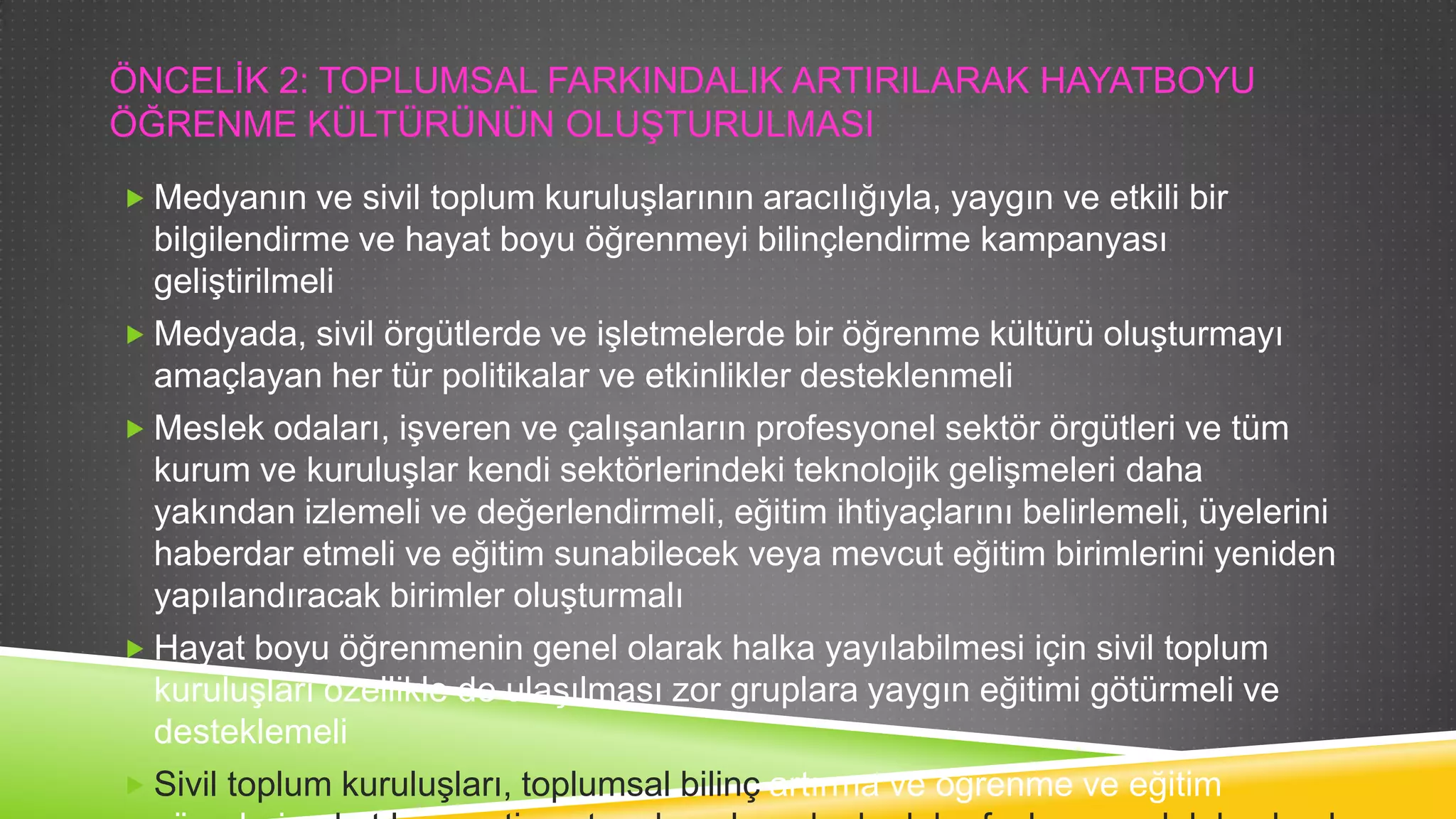 ÖNCELĠK 2: TOPLUMSAL FARKINDALIK ARTIRILARAK HAYATBOYU
ÖĞRENME KÜLTÜRÜNÜN OLUġTURULMASI
 Medyanın ve sivil toplum kuruluĢlarının aracılığıyla, yaygın ve etkili bir

bilgilendirme ve hayat boyu öğrenmeyi bilinçlendirme kampanyası
geliĢtirilmeli
 Medyada, sivil örgütlerde ve iĢletmelerde bir öğrenme kültürü oluĢturmayı

amaçlayan her tür politikalar ve etkinlikler desteklenmeli
 Meslek odaları, iĢveren ve çalıĢanların profesyonel sektör örgütleri ve tüm
kurum ve kuruluĢlar kendi sektörlerindeki teknolojik geliĢmeleri daha
yakından izlemeli ve değerlendirmeli, eğitim ihtiyaçlarını belirlemeli, üyelerini
haberdar etmeli ve eğitim sunabilecek veya mevcut eğitim birimlerini yeniden
yapılandıracak birimler oluĢturmalı
 Hayat boyu öğrenmenin genel olarak halka yayılabilmesi için sivil toplum

kuruluĢları özellikle de ulaĢılması zor gruplara yaygın eğitimi götürmeli ve
desteklemeli
 Sivil toplum kuruluĢları, toplumsal bilinç artırma ve öğrenme ve eğitim

 