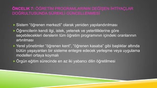 ÖNCELIK 7: ÖĞRETĠM PROGRAMLARININ DEĞĠġEN ĠHTĠYAÇLAR
DOĞRULTUSUNDA SÜREKLĠ GÜNCELLENMESĠ
 Sistem “öğrenen merkezli” olarak yeniden yapılandırılması
 Öğrencilerin kendi ilgi, istek, yetenek ve yeterliliklerine göre

seçebilecekleri derslerin tüm öğretim programının içindeki oranlarının
artırılması
 Yerel yönetimler “öğrenen kent”, “öğrenen kasaba” gibi baĢlıklar altında
bütün yaĢayanları bir sisteme entegre edecek yerleĢme veya uygulama
modelleri ortaya koymalı
 Örgün eğitim sürecinde en az iki yabancı dilin öğretilmesi

 