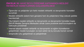 ÖNCELIK 10: HAYAT BOYU ÖĞRENME KAPSAMINDA MESLEKĠ
REHBERLĠK HĠZMETLERĠNĠN GÜÇLENDĠRĠLMESĠ
 Öğrenciler ve yetiĢkinler için farklı mesleki rehberlik ve danıĢmanlık hizmetleri

sunulmalı
 Mesleki rehberlik sistemi hem gençlere hem de yetiĢkinlere hitap edecek Ģekilde

hazırlanmalı
 Okul tabanlı mesleki rehberlik ve danıĢmanlık ve danıĢmanlık hizmetleri baĢta

ĠġKUR Meslek DanıĢma Merkezleri olmak üzere protokole taraf kuruluĢların da
katkısıyla yürütülmeli
 Ġnternet tabanlı mesleki rehberlik ve danıĢmanlık ve eğitim hizmetlerinin

geliĢtirilmeli; meslek kuruluĢları ve özel sektör de bu konuda hizmet vermeli
 GiriĢimcilik ruhu geliĢtirilmeli ve pekiĢtirilmeli

 