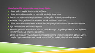 Ulusal yeterlilik sisteminde esas alınan ilkeler;
 Ulusal kalkınma planlarına uyum sağlama,
 Ulusal ve uluslararası alanda tanınırlık ve değer ifade etme,
 Ġlke ve prensiplere dayalı güven veren bir belgelendirme altyapısı oluĢturma,
 Yatay ve dikey geçiĢlere imkân veren esnek bir sistem oluĢturma,
 Ulusal ve uluslararası meslek standartları yoluyla ilgili tarafların mutabakatını sağlama,
 Ġlgili tarafların tam katılımını sağlama,
 Kanunla getirilmiĢ sınırlamalar dıĢında hiçbir kısıtlayıcı engel koymaksızın tüm ilgililerin

yararlanmasına ve eriĢimine açık olma,
 Eğitim ve deneyim yoluyla kazanılan kiĢisel öğrenme çıktılarının öğrenim görülen yer ve

çalıĢılan iĢyerinden bağımsız olarak taĢınabilirliğini ve belgelendirilmesini sağlama

 
