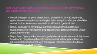AVRUPA KOMISYONUNUN ALDIĞI KARARLARA GÖRE HAYAT BOYU
ÖĞRENMENĠN BĠLEġENLERĠ;
 Ulusal, bölgesel ve yerel olarak kamu yönetiminin tüm düzeylerinde,

eğitim hizmeti veren kurumlar ile iĢletmeler, sosyal taraflar, yerel birlikler
ve sivil toplum kuruluĢları arasında iĢbirliklerinin geliĢtirilmesi
 ĠĢgücü piyasası ve hayat boyu öğrenme faaliyetlerinin potansiyel
faydalanıcılarının ihtiyaçlarını bilgi toplumunun gereksinimlerine uygun
olarak belirlenmesi
 Hayat boyu öğrenme kapsamında geliĢtirilecek ve oluĢturulacak öğrenme
fırsatlarının meydana getireceği kamu ve özel sektör yatırımlarındaki
artıĢın miktarını belirlemek ve yeni kaynak modellerini teĢvik edecek
mekanizmaların oluĢturulması

 