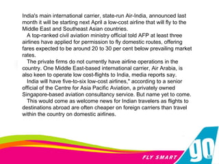 India's main international carrier, state-run Air-India, announced last month it will be starting next April a low-cost airline that will fly to the Middle East and Southeast Asian countries. A top-ranked civil aviation ministry official told AFP at least three airlines have applied for permission to fly domestic routes, offering fares expected to be around 20 to 30 per cent below prevailing market rates. The private firms do not currently have airline operations in the country. One Middle East-based international carrier, Air Arabia, is also keen to operate low cost-flights to India, media reports say. India will have five-to-six low-cost airlines," according to a senior official of the Centre for Asia Pacific Aviation, a privately owned Singapore-based aviation consultancy service. But name yet to come. This would come as welcome news for Indian travelers as flights to destinations abroad are often cheaper on foreign carriers than travel within the country on domestic airlines.  