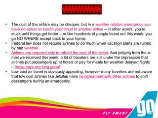 The cost of the airfare may be cheaper, but in a  weather related emergency you have no option to switch your ticket to another airline  – in other words, you’re stuck until things get better – or like hundreds of people found out this week, you go NO WHERE except back to your home.   Federal law does not require airlines to do much when vacation plans are ruined by bad  weather.  Airlines are required only to refund the cost of the ticket . And judging from the e-mail we received this week, a lot of travelers are still under the impression that airlines put passengers up at hotels or pay for meals for weather delayed flights –  those days are long gone!   Low cost air travel is obviously appealing, however many travelers are not aware that low cost airlines like JetBlue have  no agreement with other airlines   to shift passengers during an emergency.  ____________ 