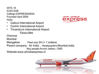 IATA: IX ICAO:AXB Callsign:EXPRESSINDIA Founded April 2005 Hubs Calicut International Airport Cochin International Airport Trivandrum International Airport  Focus cities Chennai Mumbai  Mangalore  Fleet size  24 (+ 1 orders) Parent company   Air India  ,  Headquarters :Mumbai,India Key people:Arvind Jadhav, CMD Website:www.airindiaexpress.in  