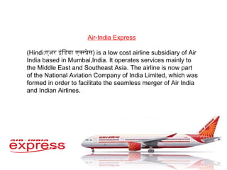 Air-India Express   (Hindi: एअर इंडिया एक्स्प्रेस ) is a low cost airline subsidiary of Air India based in Mumbai,India. It operates services mainly to the Middle East and Southeast Asia. The airline is now part of the National Aviation Company of India Limited, which was formed in order to facilitate the seamless merger of Air India and Indian Airlines. 