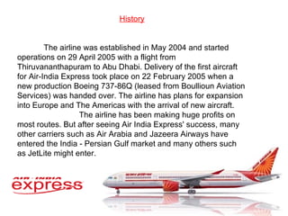 History The airline was established in May 2004 and started operations on 29 April 2005 with a flight from Thiruvananthapuram to Abu Dhabi. Delivery of the first aircraft for Air-India Express took place on 22 February 2005 when a new production Boeing 737-86Q (leased from Boullioun Aviation Services) was handed over. The airline has plans for expansion into Europe and The Americas with the arrival of new aircraft. The airline has been making huge profits on most routes. But after seeing Air India Express' success, many other carriers such as Air Arabia and Jazeera Airways have entered the India - Persian Gulf market and many others such as JetLite might enter. 