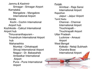 Jammu & Kashmir  Srinagar - Srinagar Airport  Karnataka  Mangalore - Mangalore International Airport  Kerala  Kochi - Cochin International Airport hub  Kozhikode - Calicut International Airport hub  Thiruvananthapuram - Trivandrum International Airport hub Maharashtra Mumbai - Chhatrapati Shivaji International Airport  Nagpur - Dr. Babasaheb Ambedkar International Airport  Pune - Pune International Airport  Punjab  Amritsar - Raja Sansi International Airport  Rajasthan  Jaipur - Jaipur Airport  Tamil Nadu   Chennai - Chennai International Airport  Tiruchirapalli - Tiruchirapalli Airport  Uttar Pradesh  Lucknow - Amausi Airport  West Bengal  Kolkata - Netaji Subhash Chandra Bose International Airport  