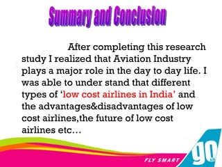 After completing this research study I realized that Aviation Industry plays a major role in the day to day life. I was able to under stand that different types of ‘ low cost airlines in India’  and the advantages&disadvantages of low cost airlines,the future of low cost airlines etc… Summary and Conclusion 