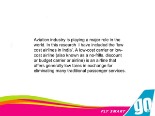 Aviation industry is playing a major role in the world. In this research  I have included the ‘low cost airlines in India’. A low-cost carrier or low-cost airline (also known as a no-frills, discount or budget carrier or airline) is an airline that offers generally low fares in exchange for eliminating many traditional passenger services. 