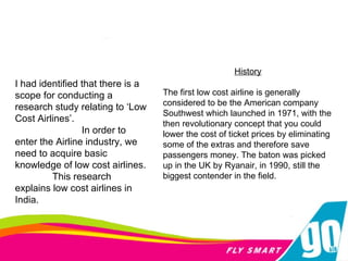 I had identified that there is a scope for conducting a research study relating to ‘Low Cost Airlines’. In order to enter the Airline industry, we need to acquire basic knowledge of low cost airlines. This research explains low cost airlines in India.  History The first low cost airline is generally considered to be the American company Southwest which launched in 1971, with the then revolutionary concept that you could lower the cost of ticket prices by eliminating some of the extras and therefore save passengers money. The baton was picked up in the UK by Ryanair, in 1990, still the biggest contender in the field. 
